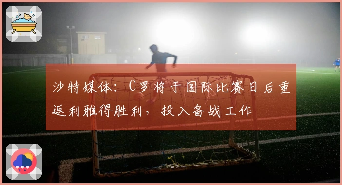 沙特媒体：C罗将于国际比赛日后重返利雅得胜利，投入备战工作