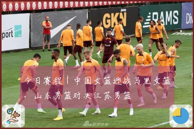今日赛程｜中国女篮迎战马里女篮，山东男篮对决江苏男篮