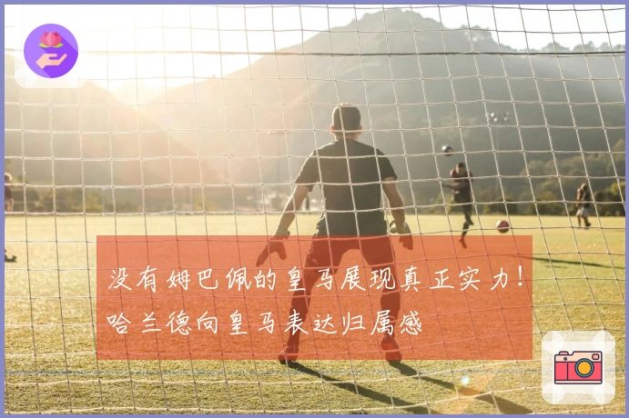 没有姆巴佩的皇马展现真正实力！哈兰德向皇马表达归属感