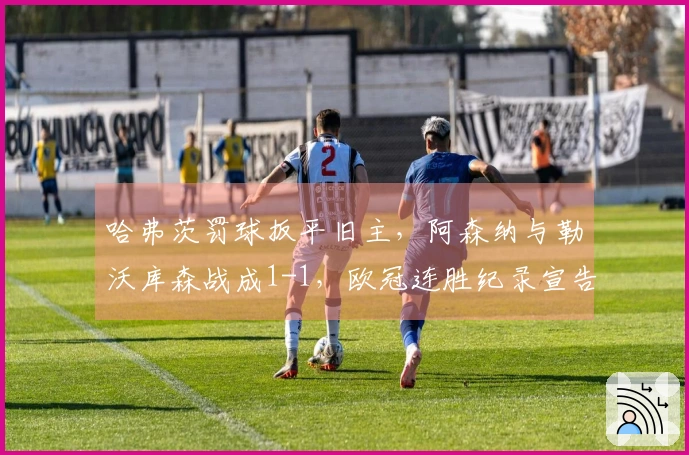 哈弗茨罚球扳平旧主，阿森纳与勒沃库森战成1-1，欧冠连胜纪录宣告终止