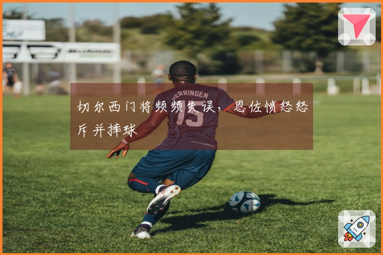 切尔西门将频频失误，恩佐愤怒怒斥并摔球