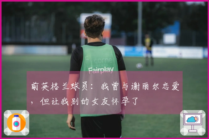 前英格兰球员：我曾与谢丽尔恋爱，但让我别的女友怀孕了
