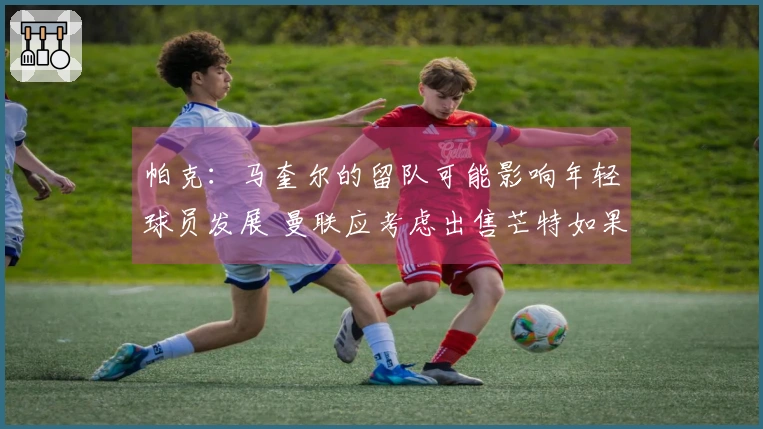 帕克：马奎尔的留队可能影响年轻球员发展 曼联应考虑出售芒特如果收到报价