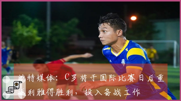 沙特媒体：C罗将于国际比赛日后重返利雅得胜利，投入备战工作