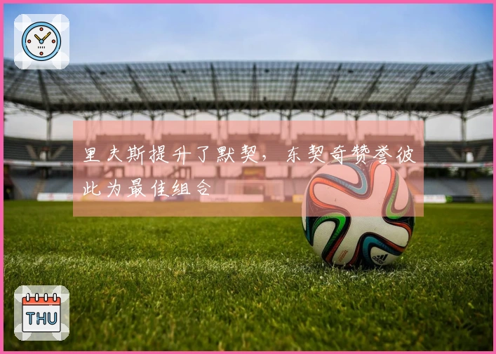 里夫斯提升了默契，东契奇赞誉彼此为最佳组合