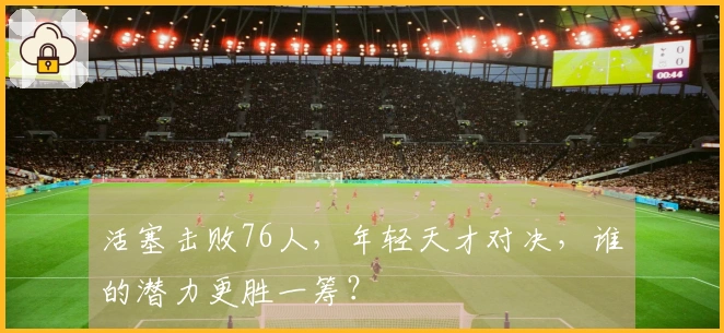 活塞击败76人，年轻天才对决，谁的潜力更胜一筹？