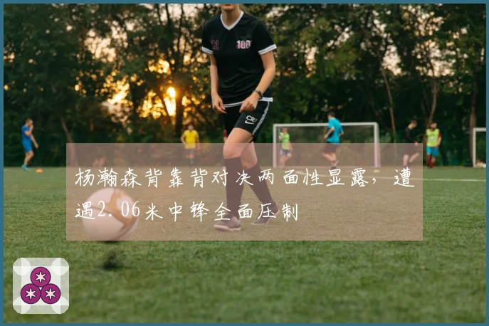 杨瀚森背靠背对决两面性显露，遭遇2.06米中锋全面压制