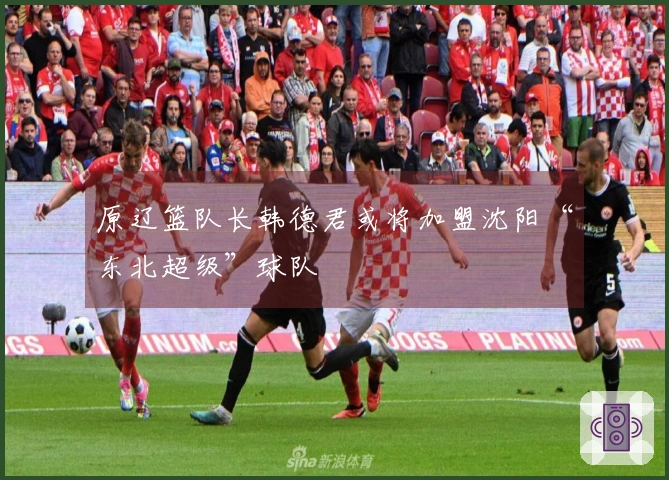 原辽篮队长韩德君或将加盟沈阳“东北超级”球队