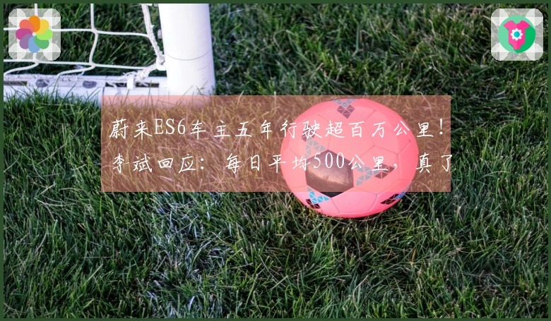 蔚来ES6车主五年行驶超百万公里！李斌回应：每日平均500公里，真了不起！