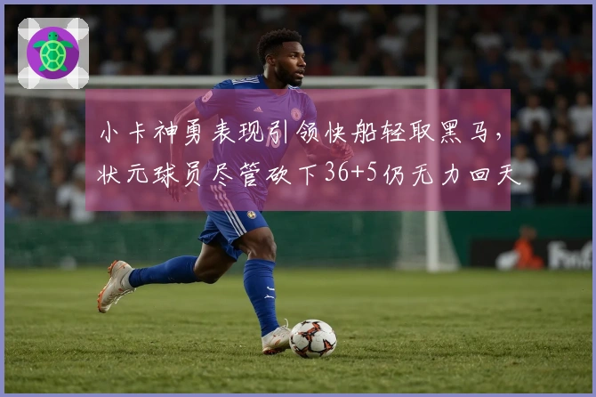 小卡神勇表现引领快船轻取黑马，状元球员尽管砍下36+5仍无力回天