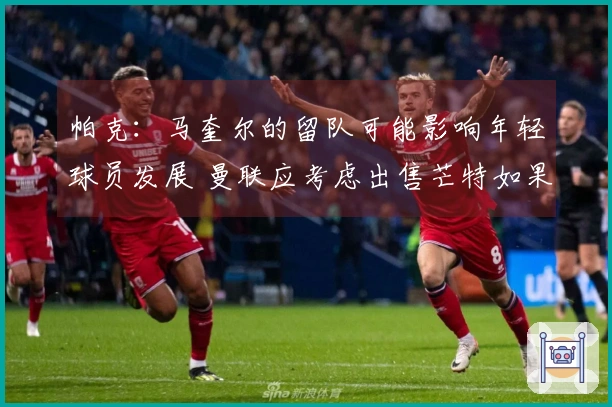 帕克：马奎尔的留队可能影响年轻球员发展 曼联应考虑出售芒特如果收到报价