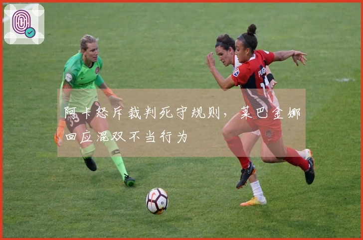 阿卡怒斥裁判死守规则，莱巴金娜回应混双不当行为