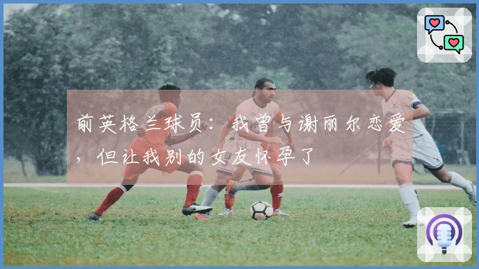 前英格兰球员：我曾与谢丽尔恋爱，但让我别的女友怀孕了