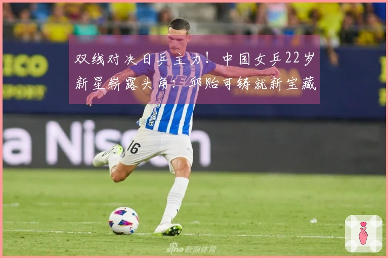 双线对决日乒主力！中国女乒22岁新星崭露头角：邱贻可铸就新宝藏