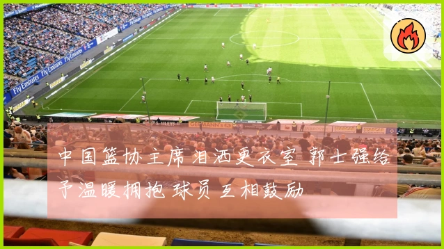 中国篮协主席泪洒更衣室 郭士强给予温暖拥抱 球员互相鼓励