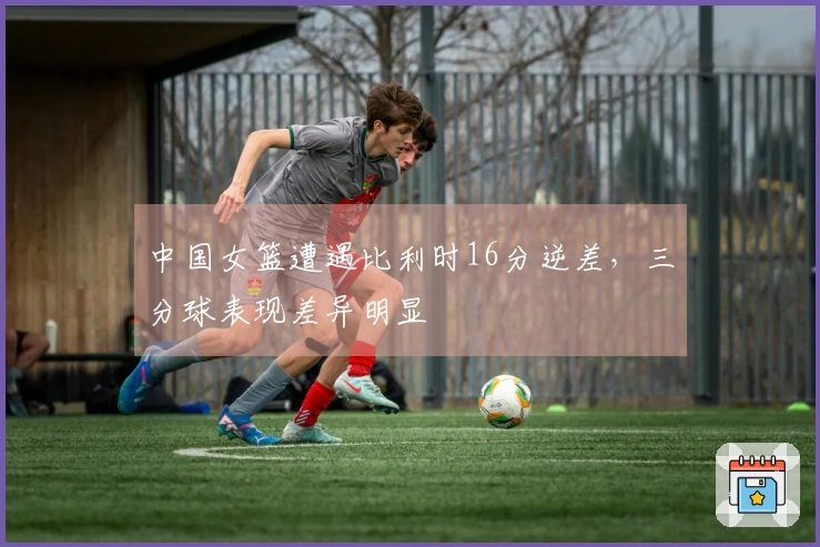 中国女篮遭遇比利时16分逆差，三分球表现差异明显