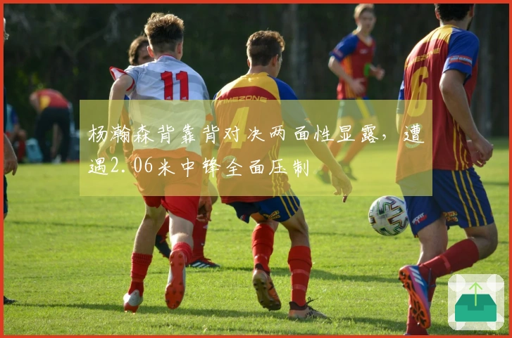 杨瀚森背靠背对决两面性显露，遭遇2.06米中锋全面压制